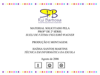 PRODUÇÃO E MONTAGEM:
HAÍSSA SANTOS MARTINS
TÉCNICA EM INFORMÁTICA DA ESCOLA
Agosto de 2006
MATERIAL SOLICITADO PELA
PROFª DE 2ª SÉRIE:
SUELI DE FÁTIMA FIGUEIRÓ WAGNER
 
 