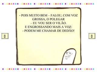 - POIS MUITO BEM – FALOU, COM VOZ
GROSSA, O POLEGAR
– EU VOU SER O VILÃO.
E ENGROSSANDO MAIS A VOZ:
- PODEM ME CHAMAR DE DEDÃO!
 
 