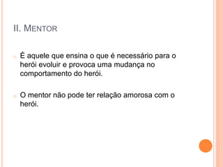 II. MENTOR
o É aquele que ensina o que é necessário para o
herói evoluir e provoca uma mudança no
comportamento do herói.
o O mentor não pode ter relação amorosa com o
herói.
 