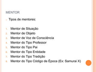 MENTOR
o Tipos de mentores:
1. Mentor de Situação
2. Mentor de Objeto
3. Mentor de Voz de Consciência
4. Mentor do Tipo Professor
5. Mentor do Tipo Pai
6. Mentor do Tipo Entidade
7. Mentor do Tipo Tradição
8. Mentor do Tipo Código de Época (Ex: Samurai X)
 