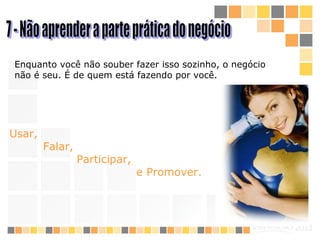 7 - Não aprender a parte prática do negócio Enquanto você não souber fazer isso sozinho, o negócio não é seu. É de quem está fazendo por você.   Usar, Falar,  Participar,  e Promover.   