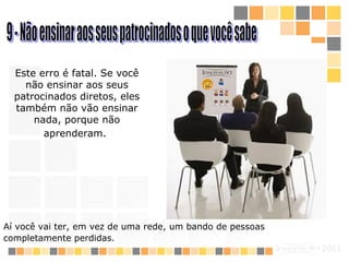 9 - Não ensinar aos seus patrocinados o que você sabe Este erro é fatal. Se você não ensinar aos seus patrocinados diretos, eles também não vão ensinar nada, porque não aprenderam.   Aí você vai ter, em vez de uma rede, um bando de pessoas completamente perdidas.   