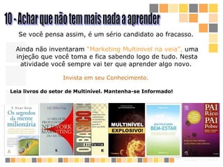 10 - Achar que não tem mais nada a aprender Se você pensa assim, é um sério candidato a o  fracass o .  Ainda não inventaram  “Marketing Multinivel na veia”,  uma injeção que você toma e fica sabendo logo de tudo. Nesta atividade você sempre vai ter que aprender algo novo.  Invista em seu Conhecimento. Leia livros do setor de Multinível. Mantenha-se Informado! 