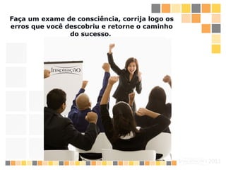Faça um exame de consciência, corrija logo os erros que você descobriu e retorne o caminho do sucesso.   
