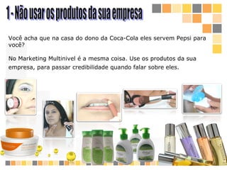 1 - Não usar os produtos da sua empresa  Você acha que na casa do dono da Coca-Cola eles servem Pepsi  para você ?  No M arketing  M ultinivel  é a mesma coisa. Use os produtos da sua empresa, para passar credibilidade quando falar sobre eles.   