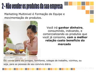 2 - Não vender os produtos da sua empresa  M arketing  M ultinivel  é  Formação de Equipe e  movimentação de produtos.   Você irá  ganhar dinheiro , consumindo, indicando, e comercializando os produtos que você já consome,  com a melhor relação custo benefício do mercado   Ex: venda para seu amigos, familiares, colegas de trabalho, vizinhos, ou seja, para as pessoas de seu convívio diário.   