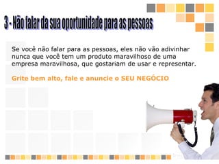 3 - Não falar da sua oportunidade para as pessoas Se você não falar para as pessoas, eles não vão adivinhar nunca que você tem um produto maravilhoso de uma empresa maravilhosa, que gostaria m  de  usar e re presentar.  Grite bem alto, fale e anuncie o SEU NEGÓCIO 