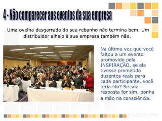 4 - Não comparecer aos eventos da sua empresa  Uma ovelha desgarrada do seu rebanho não termina bem. Um distribuidor alheio à sua empresa também não.   Na última vez que você faltou a um evento promovido pela  INSPIRAÇÃO , se ela tivesse prometido duzentos reais para cada participante, você teria ido? Se sua resposta for sim, ponha a mão na consciência.   