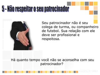 5 - Não respeitar o seu patrocinador  Seu patrocinador não é seu colega de turma, ou companheiro de futebol. Sua relação com ele deve ser profissional e respeitosa.   Há quanto tempo você não se aconselha com seu patrocinador?   