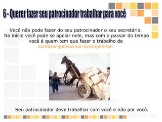 6 - Querer fazer seu patrocinador trabalhar para você Você não pode fazer do seu patrocinador o seu secretário.  N o início você  pode se  apoi ar  nele, mas com o passar do tempo você é quem tem que fazer o trabalho de  contatar- patrocinar -acompanhar.   Seu patrocinador deve trabalhar com você e não por você.   