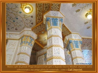 Muitos cafés da grande Praga desapareceram após a Segunda Guerra Mundial, enquanto outros sobreviveram e sua antiga glória foi restaurada – como o  Café Imperial. 