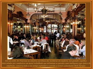 Em seu estilo Art Nouveau na simetria curvilínea das molduras em madeira, nos grandes espelhos  intercalados por candeeiros em metal trabalhado que delimitam as paredes num inteligente jogo óptico de amplitude, conserva todo o seu antigo esplendor e convida a reviver a fascinante Belle Époque. 