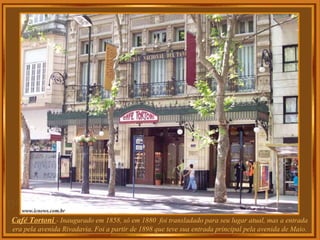 Café Tortoni  - Inaugurado em 1858, só em 1880  foi transladado para seu lugar atual, mas a entrada era pela avenida Rivadavia. Foi a partir de 1898 que teve sua entrada principal pela avenida de Maio. 