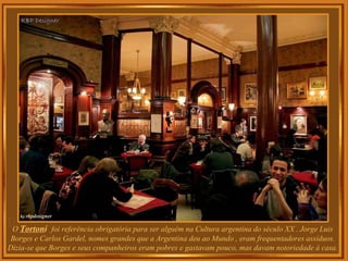 O  Torton i  foi referência obrigatória para ser alguém na Cultura argentina do século XX . Jorge Luis Borges e Carlos Gardel, nomes grandes que a Argentina deu ao Mundo , eram frequentadores assíduos. Dizia-se que Borges e seus companheiros eram pobres e gastavam pouco, mas davam notoriedade à casa. 