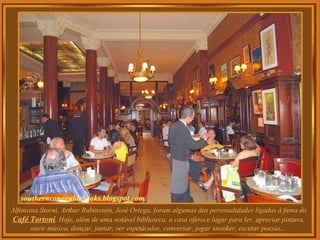 Alfonsina Storni, Arthur Rubinstein, José Ortega, foram algumas das personalidades ligadas à fama do  Café Tortoni . Hoje, além de uma notável biblioteca, a casa oferece lugar para ler, apreciar pintura, ouvir música, dançar, jantar, ver espetáculos, conversar, jogar snooker, escutar poesia...  