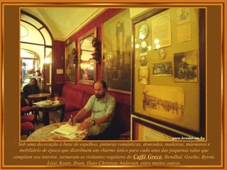 Sob uma decoração à base de espelhos, pinturas românticas, dourados, madeiras, mármores e mobiliário de época que distribuem um charme único para cada uma das pequenas salas que compõem seu interior, tornaram-se visitantes regulares do  Caffè Greco , Stendhal, Goethe, Byron, Liszt, Keats, Ibsen, Hans Christian Andersen, entre muitos outros. 