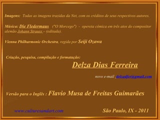 Imagens:   Todas as imagens trazidas da Net, com os créditos de seus respectivos autores. Música:   Die Fledermaus   ("O Morcego")  -  opereta cômica em três atos do compositor alemão  Johann Strauss  – (editada). Vienna Philharmonic Orchestra , regida por  Seiji Ozawa Criação, pesquisa, compilação e formatação: Delza Dias Ferreira novo e-mail  [email_address]                                                                          Versão para o Inglês :  Flavio Musa de Freitas Guimarães www.culturesandart.com   São Paulo, IX - 2011 