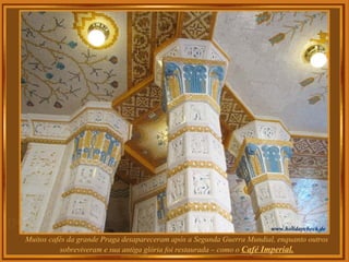 Muitos cafés da grande Praga desapareceram após a Segunda Guerra Mundial, enquanto outros
sobreviveram e sua antiga glória foi restaurada – como o Café Imperial.
 