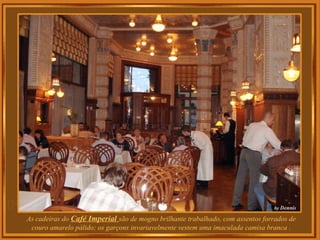 As cadeiras do Café Imperial são de mogno brilhante trabalhado, com assentos forrados de
couro amarelo pálido; os garçons invariavelmente vestem uma imaculada camisa branca .
 