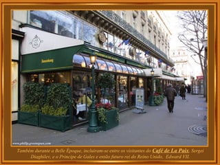 Também durante a Belle Époque, incluiram-se entre os visitantes do Café de La Paix, Sergei
Diaghilev, e o Principe de Gales e então futuro rei do Reino Unido, Edward VII.
 