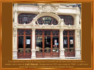 É na segunda maior cidade de Portugal que se encontra um dos mais belos Cafés de todo o
mundo, com o nome de Café Majestic. Inaugurado em 1921 com o nome de "Elite", o café esteve
desde logo associado a frequência de pessoas distintas da época.
 