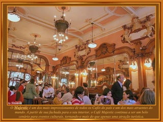 O Majestic é um dos mais impressionantes de todos os Cafés do país e um dos mais atraentes do
mundo. A partir de sua fachada para o seu interior, o Café Majestic continua a ser um belo
cenário para eventos culturais, tornando-o mais do que apenas uma atração turística.
 
