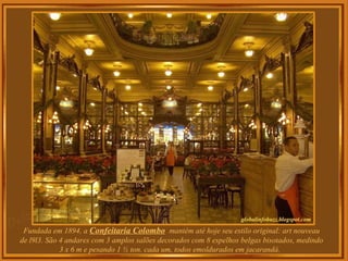 Fundada em 1894, a Confeitaria Colombo mantém até hoje seu estilo original: art nouveau
de l9l3. São 4 andares com 3 amplos salões decorados com 8 espelhos belgas bisotados, medindo
3 x 6 m e pesando 1 ½ ton. cada um, todos emoldurados em jacarandá.
 