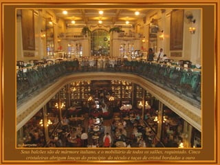 Seus balcões são de mármore italiano, e o mobiliário de todos os salões, requintado. Cinco
cristaleiras abrigam louças do princípio do século e taças de cristal bordadas a ouro
 