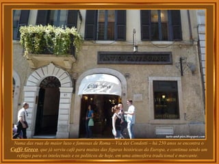 Numa das ruas de maior luxo e famosas de Roma – Via dei Condotti – há 250 anos se encontra o
Caffè Greco, que já serviu café para muitas das figuras históricas da Europa, e continua sendo um
refúgio para os intelectuais e os políticos de hoje, em uma atmosfera tradicional e marcante.
 