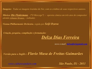 Imagens: Todas as imagens trazidas da Net, com os créditos de seus respectivos autores.
Música: Die Fledermaus ("O Morcego") - opereta cômica em três atos do compositor
alemão Johann Strauss – (editada).
Vienna Philharmonic Orchestra, regida por Seiji Ozawa
Criação, pesquisa, compilação e formatação:
Delza Dias Ferreira
novo e-mail delzadfer@gmail.com
Versão para o Inglês : Flavio Musa de Freitas Guimarães
www.culturesandart.com São Paulo, IX - 2011
 