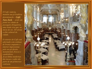 O Café, todavia,
mantém sua já lendária
denominação – Café
New York – sendo um
ponto na cidade de
passagem obrigatória,
uma lenda viva que, no
início do séc. XX atraía
a elite cultural da
cidade.
O exterior do Café está
adornado com estátuas
de bronze enquanto o
interior impressiona
pelo seu pé direito
monumental, frescos e
candelabros.
Já as linhas modernas
das mesas e sofás são
parte de um primoroso
contraste.
 