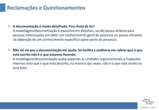 • A documentação é muito detalhada. Fica chata de ler!
A modelagem/documentação é exaustiva em detalhes, sendo pouco atrativa para
pessoas interessadas em obter um conhecimento geral do processo ou pouco eficiente
na obtenção de um conhecimento específico sobre parte do processo.
• Não sei no que a documentação me ajuda. Só facilita a auditoria me cobrar que o que
está escrito não é o que estamos fazendo.
A modelagem/documentação acaba expondo as unidades organizacionais à inspeções
internas visto que o que está descrito, na maioria das vezes, não é o que está sendo ou
será feito.
Reclamações e Questionamentos
 