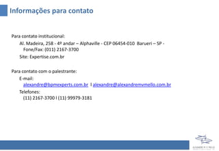 Informações para contato
Para contato institucional:
Al. Madeira, 258 - 4º andar – Alphaville - CEP 06454-010 Barueri – SP -
Fone/Fax: (011) 2167-3700
Site: Expertise.com.br
Para contato com o palestrante:
E-mail:
alexandre@bpmexperts.com.br l alexandre@alexandremvmello.com.br
Telefones:
(11) 2167-3700 l (11) 99979-3181
 