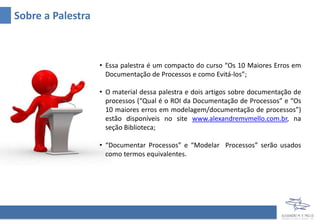 Sobre a Palestra
• Essa palestra é um compacto do curso “Os 10 Maiores Erros em
Documentação de Processos e como Evitá-los”, com 8 horas de
duração;
• O material dessa palestra e dois artigos sobre documentação de
processos (“Qual é o ROI da Documentação de Processos” e “Os
10 maiores erros em modelagem/documentação de processos”)
estão disponíveis no site www.alexandremvmello.com.br, na
seção Biblioteca;
• “Documentar Processos” e “Modelar Processos” serão usados
como termos equivalentes.
 