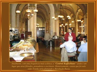 Atualmente, com uma frequência mais eclética, o “ Central Kaffeehaus ” ainda é um lugar que atrai filósofos, pensadores e escritores. Historicamente, consta que foi nele  onde Trotsky teria planejado a Revolução Russa. . 