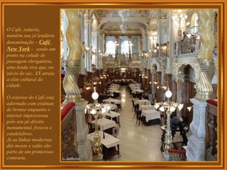 O Café, todavia, mantém sua já lendária denominação –  Café  New York  –  sendo um ponto na cidade de passagem obrigatória, uma lenda viva que, no início do séc. XX atraía a elite cultural da cidade.  O exterior do Café está adornado com estátuas de bronze enquanto o interior impressiona pelo seu pé direito monumental, frescos e candelabros.  Já as linhas modernas das mesas e sofás são parte de um primoroso  contraste.  