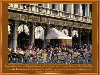Localizado em uma posição privilegiada sob as arcadas do Procuratie Nuove na Piazza San Marco, no  Café Florian  ainda se pode sentir a tradição veneziana, ao tempo que é também ponto de encontro de diversos mundos . 