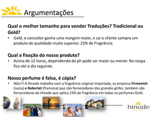 Argumentações
Qual o melhor tamanho para vender Traduções? Tradicional ou
Gold?
• Gold, o consultor ganha uma margem maior, e sai o cliente compra um
produto de qualidade muito superior. 23% de Fragrância
Qual a fixação do nosso produto?
• Acima de 12 horas, dependendo do ph pode ser maior ou menor. Na roupa
fica até o dia seguinte.
Nosso perfume é falso, é cópia?
• Não!!! A Hinode trabalha com a fragrância original importada, as empresa Firmenich
(suíca) e Robertet (francesa) que são fornecedores das grandes grifes, também são
fornecedoras da Hinode que aplica 23% de fragrância em todas os perfumes Gold.
 