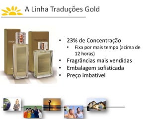 A Linha Traduções Gold
• 23% de Concentração
• Fixa por mais tempo (acima de
12 horas)
• Fragrâncias mais vendidas
• Embalagem sofisticada
• Preço imbatível
 