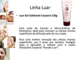 Linha Luar
• Luar Gel Esfoliante Corporal 150g
Com Leite de Cereais e Micro-Esferas de
Polietileno. Ideal para remover as células mortas
superficiais da delicada pele de seu corpo.
Para uma melhor remoção das células mortas
superficiais, use 3 vezes por semana. Enxágüe
após a aplicação e hidrate com a Loção
Hidratante Corporal “Hinode Luar”.
 