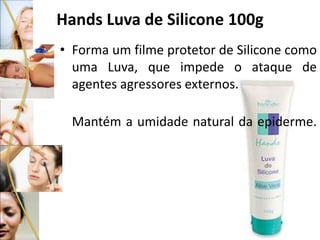 Hands Luva de Silicone 100g
• Forma um filme protetor de Silicone como
uma Luva, que impede o ataque de
agentes agressores externos.
Mantém a umidade natural da epiderme.
 