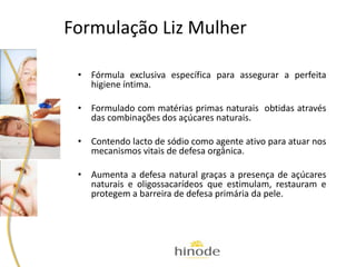 Formulação Liz Mulher
• Fórmula exclusiva específica para assegurar a perfeita
higiene íntima.
• Formulado com matérias primas naturais obtidas através
das combinações dos açúcares naturais.
• Contendo lacto de sódio como agente ativo para atuar nos
mecanismos vitais de defesa orgânica.
• Aumenta a defesa natural graças a presença de açúcares
naturais e oligossacarídeos que estimulam, restauram e
protegem a barreira de defesa primária da pele.
 