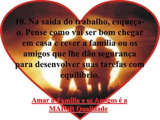 10. Na saída do trabalho, esqueça-
o. Pense como vai ser bom chegar
em casa e rever a família ou os
amigos que lhe dão segurança
para desenvolver suas tarefas com
equilíbrio.
Amar a Família e os Amigos é a
MAIOR Qualidade.
 