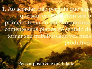 1. Ao acordar, não permita que algo
que saiu errado ontem seja o
primeiro tema do dia. No máximo,
comente seus planos no sentido de
tornar seu trabalho cada vez mais
produtivo.
Pensar positivo é qualidade.
 