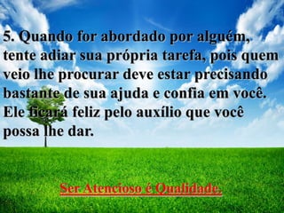 5. Quando for abordado por alguém,
tente adiar sua própria tarefa, pois quem
veio lhe procurar deve estar precisando
bastante de sua ajuda e confia em você.
Ele ficará feliz pelo auxílio que você
possa lhe dar.
Ser Atencioso é Qualidade.
 