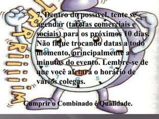 7. Dentro do possível, tente se
agendar (tarefas comerciais e
sociais) para os próximos 10 dias.
Não fique trocando datas a todo
momento, principalmente a
minutos do evento. Lembre-se de
que você afetará o horário de
vários colegas.
Cumprir o Combinado é Qualidade.
 
