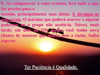 8. Ao comparecer a estes eventos, leve tudo o que
for preciso para a
ocasião, principalmente suas idéias. E divulgue-as
sem receio. O máximo que poderá ocorrer é alguém
poderoso ou o grupo não aceitá-la. Talvez, mais
tarde, em dois ou três meses, você tenha nova
chance de mostrar que estava com a razão. Saiba
esperar.
Ter Paciência é Qualidade.
 