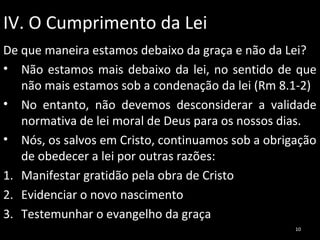 IV. O Cumprimento da Lei
De que maneira estamos debaixo da graça e não da Lei?
• Não estamos mais debaixo da lei, no sentido de que
não mais estamos sob a condenação da lei (Rm 8.1-2)
• No entanto, não devemos desconsiderar a validade
normativa de lei moral de Deus para os nossos dias.
• Nós, os salvos em Cristo, continuamos sob a obrigação
de obedecer a lei por outras razões:
1. Manifestar gratidão pela obra de Cristo
2. Evidenciar o novo nascimento
3. Testemunhar o evangelho da graça
10

 