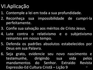 VI.Aplicação
1. Contemple a lei em toda a sua profundidade.
2. Reconheça sua impossibilidade de cumpri-la
perfeitamente.
3. Confie sua salvação aos méritos de Cristo Jesus.
4. Lute contra o relativismo e o subjetivismo
reinantes em nosso tempo.
5. Defenda os padrões absolutos estabelecidos por
Deus em sua Palavra.
6. Seja grato, evidencie seu novo nascimento e
testemunhe,
dirigindo
sua
vida
pelos
mandamentos do Senhor. Extraido Revista
Expressão-Ed Cultura Cristã – Lição 9
12

 