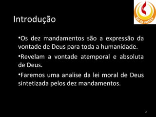 Introdução
•Os dez mandamentos são a expressão da
vontade de Deus para toda a humanidade.
•Revelam a vontade atemporal e absoluta
de Deus.
•Faremos uma analise da lei moral de Deus
sintetizada pelos dez mandamentos.

2

 